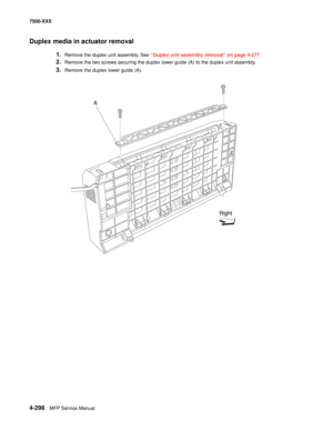 Page 6764-298MFP Service Manual 7500-XXX
Duplex media in actuator removal 
1.Remove the duplex unit assembly. See “Duplex unit assembly removal” on page 4-277. 
2.Remove the two screws securing the duplex lower guide (A) to the duplex unit assembly.
3.Remove the duplex lower guide (A).
A
Right 