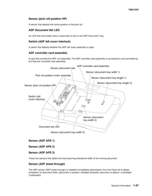 Page 69General information1-47
7500-XXX
Sensor (pick roll position HP)
A sensor that detects the home position of the pick roll.
ADF Document Set LED
An LED that illuminates when a document is set on the ADF Document Tray.
Switch (ADF left cover interlock)
A switch that detects whether the ADF left cover assembly is open.
ADF controller card assembly
A card that controls the ADF unit assembly. The ADF controller card assembly is connected to and controlled by 
the Scanner controller card assembly.
Sensor (ADF...