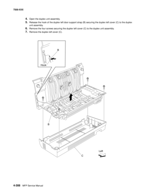 Page 6864-308MFP Service Manual 7500-XXX
4.Open the duplex unit assembly.
5.Release the hook of the duplex left door support strap (B) securing the duplex left cover (C) to the duplex 
unit assembly.
6.Remove the four screws securing the duplex left cover (C) to the duplex unit assembly.
7.Remove the duplex left cover (C). 
 
B
C HookB
Left 