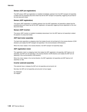 Page 701-48MFP Service Manual 7500-XXX
Sensor (ADF pre-registration)
The ADF sensor (ADF pre-registration) is installed immediately upstream from the ADF transport roll assembly 
to detect that the preceding document sheet has left the ADF transport roll assembly, triggering the pre-feed of 
the next document sheet.
Sensor (ADF registration)
The sensor (ADF registration) is installed upstream from the ADF registration roll assembly to detect that the 
preceding document sheet has left the ADF registration roll...