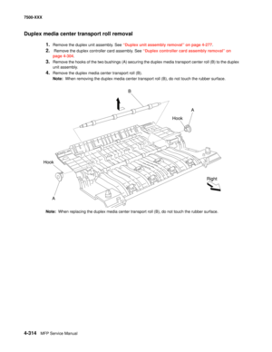 Page 6924-314MFP Service Manual 7500-XXX
Duplex media center transport roll removal 
1.Remove the duplex unit assembly. See “Duplex unit assembly removal” on page 4-277.
2. Remove the duplex controller card assembly. See “Duplex controller card assembly removal” on 
page 4-304.
3.Remove the hooks of the two bushings (A) securing the duplex media transport center roll (B) to the duplex 
unit assembly.
4.Remove the duplex media center transport roll (B).
Note:  When removing the duplex media center transport roll...