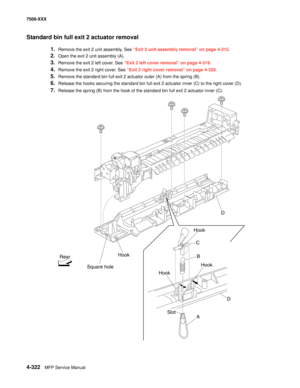 Page 7004-322MFP Service Manual 7500-XXX
Standard bin full exit 2 actuator removal 
1.Remove the exit 2 unit assembly. See “Exit 2 unit assembly removal” on page 4-315.
2.Open the exit 2 unit assembly (A). 
3.Remove the exit 2 left cover. See “Exit 2 left cover removal” on page 4-319.
4.Remove the exit 2 right cover. See “Exit 2 right cover removal” on page 4-320.
5.Remove the standard bin full exit 2 actuator outer (A) from the spring (B). 
6.Release the hooks securing the standard bin full exit 2 actuator...