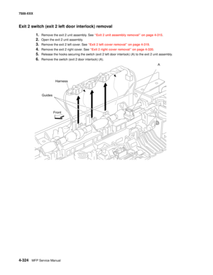 Page 7024-324MFP Service Manual 7500-XXX
Exit 2 switch (exit 2 left door interlock) removal 
1.Remove the exit 2 unit assembly. See “Exit 2 unit assembly removal” on page 4-315.
2.Open the exit 2 unit assembly. 
3.Remove the exit 2 left cover. See “Exit 2 left cover removal” on page 4-319.
4.Remove the exit 2 right cover. See “Exit 2 right cover removal” on page 4-320.
5.Release the hooks securing the switch (exit 2 left door interlock) (A) to the exit 2 unit assembly.
6.Remove the switch (exit 2 door interlock)...