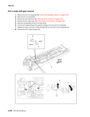 Page 7044-326MFP Service Manual 7500-XXX
Exit 2 media shift gear removal 
1.Remove the exit 2 unit assembly. See “Exit 2 unit assembly removal” on page 4-315.
2.Open the exit 2 unit assembly. 
3.Remove the exit 2 left cover. See “Exit 2 left cover removal” on page 4-319.
4.Remove the exit 2 right cover. See “Exit 2 right cover removal” on page 4-320.
5.Move the roll assembly (A) fully to the right (front). 
6.Lift the exit 2 media shift gear (B) upward to release it from the exit 2 unit assembly. 
7.Release the...