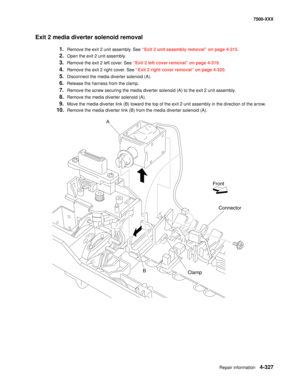 Page 705Repair information4-327
7500-XXX
Exit 2 media diverter solenoid removal 
1.Remove the exit 2 unit assembly. See “Exit 2 unit assembly removal” on page 4-315.
2.Open the exit 2 unit assembly. 
3.Remove the exit 2 left cover. See “Exit 2 left cover removal” on page 4-319.
4.Remove the exit 2 right cover. See “Exit 2 right cover removal” on page 4-320.
5.Disconnect the media diverter solenoid (A).
6.Release the harness from the clamp. 
7.Remove the screw securing the media diverter solenoid (A) to the exit...