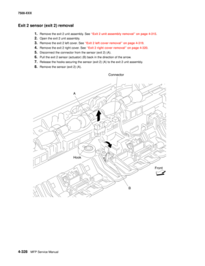 Page 7064-328MFP Service Manual 7500-XXX
Exit 2 sensor (exit 2) removal 
1.Remove the exit 2 unit assembly. See “Exit 2 unit assembly removal” on page 4-315. 
2.Open the exit 2 unit assembly. 
3.Remove the exit 2 left cover. See “Exit 2 left cover removal” on page 4-319.
4.Remove the exit 2 right cover. See “Exit 2 right cover removal” on page 4-320.
5.Disconnect the connector from the sensor (exit 2) (A). 
6.Pull the exit 2 sensor (actuator) (B) back in the direction of the arrow. 
7.Release the hooks securing...