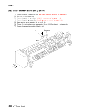 Page 7084-330MFP Service Manual 7500-XXX
Exit 2 sensor (standard bin full exit 2) removal 
1.Remove the exit 2 unit assembly. See “Exit 2 unit assembly removal” on page 4-315. 
2.Open the exit 2 unit assembly. 
3.Remove the exit 2 left cover. See “Exit 2 left cover removal” on page 4-319.
4.Remove the exit 2 right cover. See “Exit 2 right cover removal” on page 4-320.
5.Disconnect the sensor (standard bin full exit 2) (A). 
6.Release the hooks to the sensor (standard bin full exit 2) (A) from the exit 2 unit...