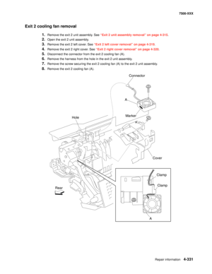 Page 709Repair information4-331
7500-XXX
Exit 2 cooling fan removal 
1.Remove the exit 2 unit assembly. See “Exit 2 unit assembly removal” on page 4-315. 
2.Open the exit 2 unit assembly. 
3.Remove the exit 2 left cover. See “Exit 2 left cover removal” on page 4-319.
4.Remove the exit 2 right cover. See “Exit 2 right cover removal” on page 4-320.
5.Disconnect the connector from the exit 2 cooling fan (A). 
6.Remove the harness from the hole in the exit 2 unit assembly. 
7.Remove the screw securing the exit 2...