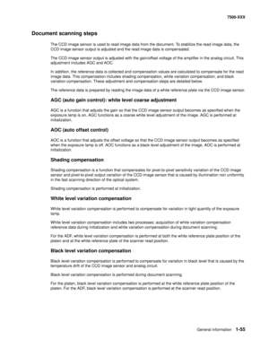 Page 77General information1-55
7500-XXX
Document scanning steps
The CCD image sensor is used to read image data from the document. To stabilize the read image data, the 
CCD image sensor output is adjusted and the read image data is compensated.
The CCD image sensor output is adjusted with the gain/offset voltage of the amplifier in the analog circuit. This 
adjustment includes AGC and AOC.
In addition, the reference data is collected and compensation values are calculated to compensate for the read 
image...