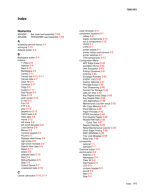 Page 825IndexI-1
7500-XXX
Numerics
40X4252 Bar code card assembly 7-94
40X4256 PRESCRIBE card assembly 7-94
A
accessing service menus 3-1
acronyms 1-74
Asterisk button 2-4
B
Backspace button 2-4
buttons
? (Tips) 
2-5
Asterisk 2-4
Back 2-12
Backspace 2-4
Cancel 2-11
Cancel Job 2-10, 2-11
Cancel Jobs 2-7
Clear All 2-4
Continue 2-11
Copy 2-5
Custom 2-11
Dial Pause 2-4
Done 2-12
down arrow 2-10
E-mail 2-5
Fax 2-6
FTP 2-6
gray 2-12
grayed out 2-12
Held Faxes 2-6
Held Jobs 2-6
Home 2-12
left arrow 2-9
left scroll...