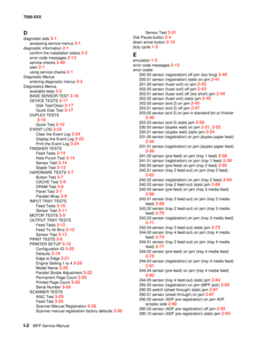 Page 826I-2MFP Service Manual 7500-XXX
D
diagnostic aids 3-1
accessing service menus 3-1
diagnostic information 2-1
confirm the installation status 2-2
error code messages 2-13
service checks 2-40
start 2-1
using service checks 2-1
Diagnostic Menus
entering diagnostic menus 
3-2
Diagnostics Menus
available tests 
3-2
BASE SENSOR TEST 3-16
DEVICE TESTS 3-17
Disk Test/Clean 3-17
Quick Disk Test 3-17
DUPLEX TESTS
 
3-10
Quick Test 3-10
EVENT LOG 3-22
Clear the Event Log 3-24
Display the Event Log 3-22
Print the...