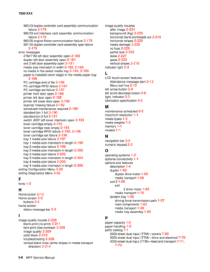 Page 828I-4MFP Service Manual 7500-XXX
980.03 duplex controller card assembly communication 
failure 
2-178
980.03 exit interface card assembly communication 
failure 
2-178
980.05 engine flicker communication failure 2-179
997.00 duplex controller card assembly type failure 
2-179
error messages
2TM/TTM left door assembly open 
2-180
duplex left door assembly open 2-181
exit 2 left door assembly open 2-181
media size mismatch in width 2-182, 2-183
no media in the select media tray 2-184, 2-185
paper is...