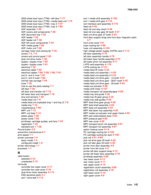 Page 829IndexI-5
7500-XXX
2000-sheet dual input (TTM)–left door 
7-77
2000-sheet dual input (TTM)–media feed unit 7-75
2000-sheet dual input (TTM)–tray 3 7-67
2000-sheet dual input (TTM)–tray 4 7-69
ADF assembly 7-46
ADF covers and components 7-48
ADF document tray 7-62
ADF feeder 7-52
ADF feeder roll 7-58
ADF left cover components 7-54
ADF media guide 7-56
ADF motor unit 7-60
carriage motor and cooling fan 7-42
covers 7-3, 7-4
covers and control panel 7-36
dual unit drive motor 7-30
duplex–duplex inner 7-83...