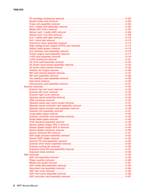 Page 10xMFP Service Manual 7500-XXX
PC cartridge cooling fan removal  . . . . . . . . . . . . . . . . . . . . . . . . . . . . . . . . . . . . . . . . . . . . . . . . . 4-102
Sensor (fuser exit) removal  . . . . . . . . . . . . . . . . . . . . . . . . . . . . . . . . . . . . . . . . . . . . . . . . . . . . . . 4-103
Fuser unit assembly removal   . . . . . . . . . . . . . . . . . . . . . . . . . . . . . . . . . . . . . . . . . . . . . . . . . . . . 4-104
Exit 1 media shift assembly removal   . . . . . . . . . . ....