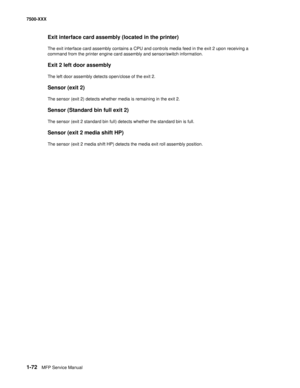 Page 941-72MFP Service Manual 7500-XXX
Exit interface card assembly (located in the printer)
The exit interface card assembly contains a CPU and controls media feed in the exit 2 upon receiving a 
command from the printer engine card assembly and sensor/switch information.
Exit 2 left door assembly
The left door assembly detects open/close of the exit 2.
Sensor (exit 2)
The sensor (exit 2) detects whether media is remaining in the exit 2.
Sensor (Standard bin full exit 2)
The sensor (exit 2 standard bin full)...