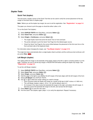 Page 101Diagnostic aids 3-9
7013-XXX
Duplex Tests
Quick Test (duplex)
This test prints a duplex version of the Quick Test that can be used to verify the correct placement of the top 
margin on the back side of a duplex page.
Note:  Before you set the duplex top margin, be sure to set the registration. See “Registration” on page 3-4.
The paper you choose to print the page on should be either Letter or A4.
To run the Quick Test (duplex):
1.Select DUPLEX TESTS from Diag Menu, and press Select ().
2.Select Quick...