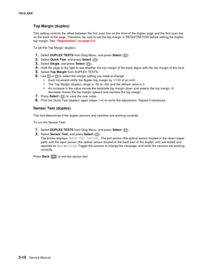 Page 1023-10  Service Manual 7013-XXX
Top Margin (duplex)
This setting controls the offset between the first scan line on the front of the duplex page and the first scan line 
on the back of the page. Therefore, be sure to set the top margin in REGISTRATION before setting the duplex 
top margin. See “Registration” on page 3-4.
To set the Top Margin (duplex):
1.Select DUPLEX TESTS from Diag Menu, and press Select ().
2.Select Quick Test, and press Select ().
3.Select Single, and press Select ().
4.Hold the page...