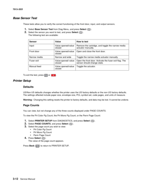 Page 1043-12  Service Manual 7013-XXX
Base Sensor Test
These tests allow you to verify the correct functioning of the front door, input, and output sensors.
1.Select Base Sensor Test from Diag Menu, and press Select ().
2.Select the sensor you want to test, and press Select ().
The following test are available:
To exit the test, press   or  .
Printer Setup
Defaults
US/Non-US defaults changes whether the printer uses the US factory defaults or the non-US factory defaults. 
The settings affected include paper...
