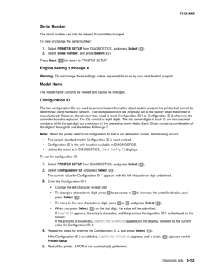 Page 105Diagnostic aids 3-13
7013-XXX
Serial Number
The serial number can only be viewed. It cannot be changed.
To view or change the serial number:
1.Select PRINTER SETUP from DIAGNOSTICS, and press Select ().
2.Select Serial number, and press Select ().
Press Back () to return to PRINTER SETUP.
Engine Setting 1 through 4
Warning:Do not change these settings unless requested to do so by your next level of support. 
Model Name
The model name can only be viewed and cannot be changed.
Configuration ID
The two...