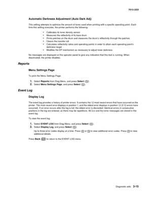 Page 107Diagnostic aids 3-15
7013-XXX
Automatic Darkness Adjustment (Auto Dark Adj)
This setting attempts to optimize the amount of toner used when printing with a specific operating point. Each 
time this setting executes, the printer performs the following:
•Calibrates its toner density sensor
•Measures the reflectivity of its bare drum
•Prints patches on the drum and measures the drum’s reflectivity through the patches
•Cleans the transfer roll
•Calculates reflectivity ratios and operating points in order to...