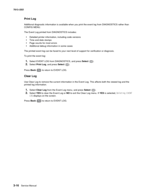 Page 1083-16  Service Manual 7013-XXX
Print Log
Additional diagnostic information is available when you print the event log from DIAGNOSTICS rather than 
CONFIG MENU. 
The Event Log printed from DIAGNOSTICS includes:
•Detailed printer information, including code versions
•Time and date stamps
•Page counts for most errors
•Additional debug information in some cases
The printed event log can be faxed to your next level of support for verification or diagnosis.
To print the event log:
1.Select EVENT LOG from...