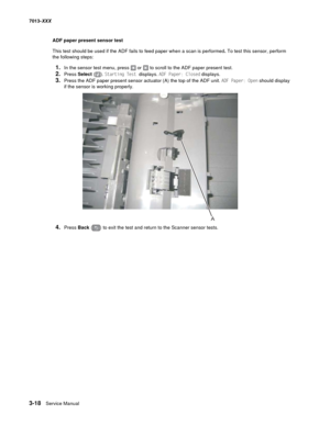 Page 1103-18  Service Manual 7013-XXX
ADF paper present sensor test
This test should be used if the ADF fails to feed paper when a scan is performed. To test this sensor, perform 
the following steps:
1.In the sensor test menu, press  or  to scroll to the ADF paper present test.
2.Press Select (). Starting Test displays. ADF Paper: Closed displays. 
3.Press the ADF paper present sensor actuator (A) the top of the ADF unit. ADF Paper: Open should display 
if the sensor is working properly.
4.Press Back () to exit...