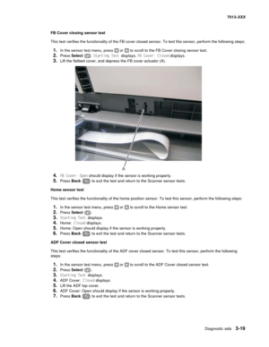 Page 111Diagnostic aids 3-19
7013-XXX
FB Cover closing sensor test
This test verifies the functionality of the FB cover closed sensor. To test this sensor, perform the following steps:
1.In the sensor test menu, press  or  to scroll to the FB Cover closing sensor test.
2.Press Select (). Starting Test displays. FB Cover: Closed displays.
3.Lift the flatbed cover, and depress the FB cover actuator (A).
4.FB Cover: Open should display if the sensor is working properly.
5.Press Back () to exit the test and return...