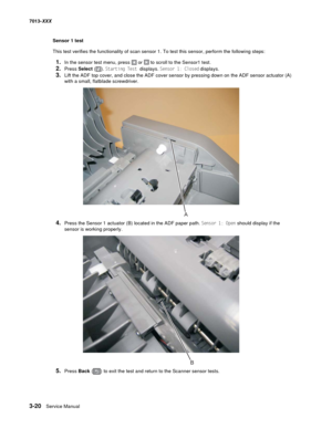 Page 1123-20  Service Manual 7013-XXX
Sensor 1 test
This test verifies the functionality of scan sensor 1. To test this sensor, perform the following steps:
1.In the sensor test menu, press  or  to scroll to the Sensor1 test.
2.Press Select (). Starting Test displays. Sensor 1: Closed displays.
3.Lift the ADF top cover, and close the ADF cover sensor by pressing down on the ADF sensor actuator (A) 
with a small, flatblade screwdriver.
4.Press the Sensor 1 actuator (B) located in the ADF paper path. Sensor 1:...