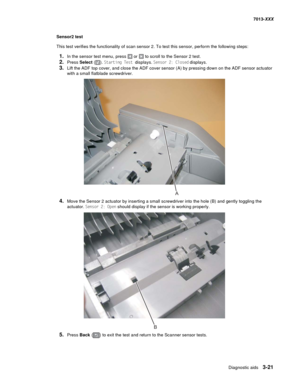 Page 113Diagnostic aids 3-21
7013-XXX
Sensor2 test
This test verifies the functionality of scan sensor 2. To test this sensor, perform the following steps:
1.In the sensor test menu, press  or  to scroll to the Sensor 2 test.
2.Press Select (). Starting Test displays. Sensor 2: Closed displays.
3.Lift the ADF top cover, and close the ADF cover sensor (A) by pressing down on the ADF sensor actuator 
with a small flatblade screwdriver.
4.Move the Sensor 2 actuator by inserting a small screwdriver into the hole (B)...