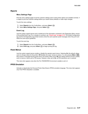 Page 119Diagnostic aids 3-27
7013-XXX
Reports
Menu Settings Page
Print the menu settings pages to list the customer settings and to verify printer options are installed correctly. It 
is helpful to print the customer settings before you restore factory defaults or make major changes.
To print the menu settings:
1.Select Reports from the Config Menu, and press Select ().
2.Select Menu Settings Page, and press Select ().
Event Log
Lets the system support person print a limited set of the information contained in...