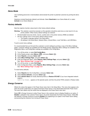 Page 1203-28  Service Manual 7013-XXX
Demo Mode
Lets marketing personnel or merchandisers demonstrate the printer to potential customers by printing the demo 
page.
Selections include Deactivate (default) and Activate. Select Deactivate to turn Demo Mode off; or select 
Activate to turn Demo Mode on.
Factory defaults
Sets the majority of printer values back to their factory default settings. 
Warning:This selection cannot be reversed, so this operation should be used only as a last resort to fix any 
printer...