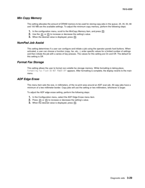 Page 121Diagnostic aids 3-29
7013-XXX
Min Copy Memory
This setting allocates the amount of DRAM memory to be used for storing copy jobs in the queue. 25, 35, 50, 80 
and 100 MB are the available settings. To adjust the minimum copy memory, perform the following steps:
1.In the configuration menu, scroll to the MinCopy Memory item, and press .
2.Use the  or  to increase or decrease the setting’s value.
3.When the desired value is displayed, press .
NumPad Job Assist
This setting determines if a user can configure...