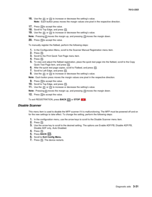 Page 123Diagnostic aids 3-31
7013-XXX
16.Use the  or  to increase or decrease the setting’s value.
Note:  Each button press moves the margin values one pixel in the respective direction.
17.Press to accept the value.
18.Scroll to Top Edge, and press .
19.Use the  or  to increase or decrease the setting’s value.
Note:  Pressingmoves the margin up, and pressing moves the margin down.
20.Press to accept the value.
To manually register the flatbed, perform the following steps:
1.In the Configuration Menu, scroll to...