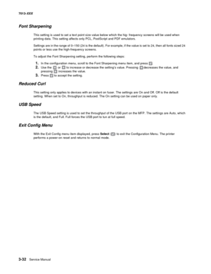 Page 1243-32  Service Manual 7013-XXX
Font Sharpening
This setting is used to set a text point size value below which the hig- frequency screens will be used when 
printing data. This setting affects only PCL, PostScript and PDF emulators.
Settings are in the range of 0–150 (24 is the default). For example, if the value is set to 24, then all fonts sized 24 
points or less use the high-frequency screens. 
To adjust the Font Sharpening setting, perform the following steps:
1.In the configuration menu, scroll to...