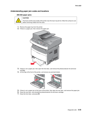 Page 127Diagnostic aids 3-35
7013-XXX
Understanding paper jam codes and locations
200-202 paper jams
1.Remove the paper tray from the printer.
2.If there is a paper jam, then remove the paper jam.
3.If there is not a paper jam, then open the front door, and remove the photoconductor kit and toner 
cartridge.
4.Lift the flap at the front of the printer, and remove any jammed sheets.
5.If there is not a paper jam at the front of the printer, then open the rear door, and remove the paper jam.
6.Close the rear door,...