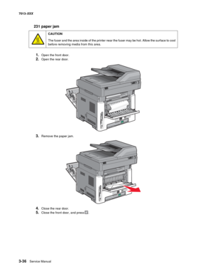 Page 1283-36  Service Manual 7013-XXX
231 paper jam
1.Open the front door.
2.Open the rear door.
3.Remove the paper jam.
4.Close the rear door.
5.Close the front door, and press.
CAUTION
The fuser and the area inside of the printer near the fuser may be hot. Allow the surface to cool 
before removing media from this area. 