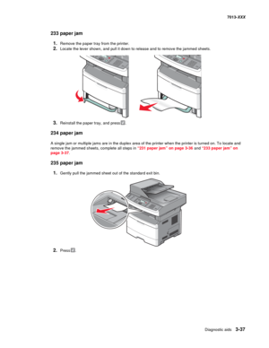 Page 129Diagnostic aids 3-37
7013-XXX
233 paper jam
1.Remove the paper tray from the printer.
2.Locate the lever shown, and pull it down to release and to remove the jammed sheets.
3.Reinstall the paper tray, and press.
234 paper jam
A single jam or multiple jams are in the duplex area of the printer when the printer is turned on. To locate and 
remove the jammed sheets, complete all steps in “231 paper jam” on page 3-36 and “233 paper jam” on 
page 3-37.
235 paper jam
1.Gently pull the jammed sheet out of the...