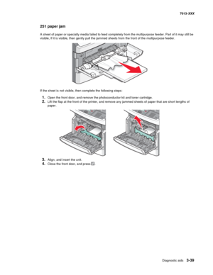 Page 131Diagnostic aids 3-39
7013-XXX
251 paper jam
A sheet of paper or specialty media failed to feed completely from the multipurpose feeder. Part of it may still be 
visible, If it is visible, then gently pull the jammed sheets from the front of the multipurpose feeder.
If the sheet is not visible, then complete the following steps:
1.Open the front door, and remove the photoconductor kit and toner cartridge.
2.Lift the flap at the front of the printer, and remove any jammed sheets of paper that are short...