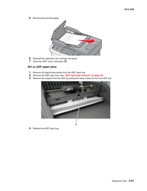 Page 133Diagnostic aids 3-41
7013-XXX
5.Remove the jammed paper.
6.Reinstall the separator roll, and lock into place.
7.Close the ADF cover, and press .
291.xx ADF paper jams
1.Remove all original documents from the ADF input tray.
2.Remove the ADF input tray. See “ADF input tray removal” on page 4-8.
3.Remove the original from the ADF by pulling the lower sheet (A) from the ADF exit.
4.Replace the ADF input tray. 