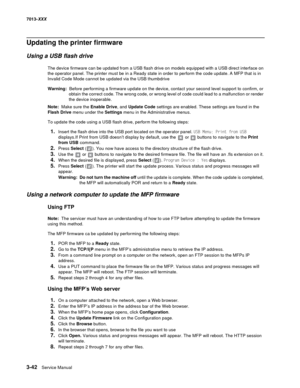 Page 1343-42  Service Manual 7013-XXX
Updating the printer firmware
Using a USB flash drive
The device firmware can be updated from a USB flash drive on models equipped with a USB direct interface on 
the operator panel. The printer must be in a Ready state in order to perform the code update. A MFP that is in 
Invalid Code Mode cannot be updated via the USB thumbdrive
Warning:  Before performing a firmware update on the device, contact your second level support to confirm, or 
obtain the correct code. The wrong...