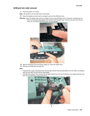 Page 141Repair information 4-3
7013-XXX
ACM pick tire roller removal
1.Place the printer on its side.
Note:  Be careful to not mar the finish of the printer.
2.Open the duplex jam door just far enough to pull out the ACM pick tires.
Warning:  Open the duplex door only far enough to remove the ACM pick tires. If the door is opened too far, 
then it can become disengaged and interfere with the paper tray. The tray may go in but will not 
come out, and will render the printer non-serviceable.
3.After the ACM pick...