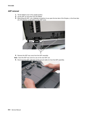 Page 1424-4  Service Manual 7013-XXX
ADF removal
1.Tilt the flatbed cover to the upright position.
2.Lift the ADF up and away from the flatbed.
3.While lifting the ADF, use a flatblade screwdriver to pry open the two tabs of the Simplex, or the three tabs 
(A) of the Duplex on the bottom of the ADF cover.
4.Remove the ADF rear cover from the ADF assembly. 
Note:  Save the ADF rear cover for use on the new ADF unit.
5.Disconnect the ADF cable (B) and the ground cable (C) from the ADF assembly. 