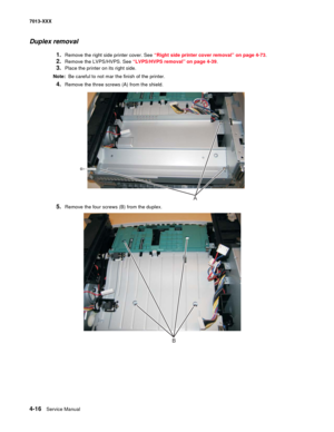 Page 1544-16  Service Manual 7013-XXX
Duplex removal
1.Remove the right side printer cover. See “Right side printer cover removal” on page 4-73.
2.Remove the LVPS/HVPS. See “LVPS/HVPS removal” on page 4-39.
3.Place the printer on its right side.
Note:  Be careful to not mar the finish of the printer.
4.Remove the three screws (A) from the shield.
5.Remove the four screws (B) from the duplex.
A
B 