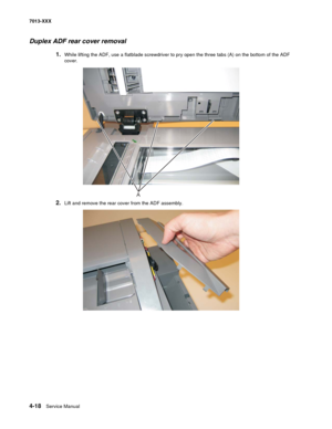 Page 1564-18  Service Manual 7013-XXX
Duplex ADF rear cover removal
1.While lifting the ADF, use a flatblade screwdriver to pry open the three tabs (A) on the bottom of the ADF 
cover.
 
2.Lift and remove the rear cover from the ADF assembly.
A 