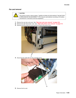 Page 161Repair information 4-23
7013-XXX
Fax card removal
1.Remove the rear door and cover. See “Rear door and cover removal” on page 4-69.
2.Remove the right side printer cover. See “Right side printer cover removal” on page 4-73.
3.Remove the two screws (A) securing the fax card to the printer frame.
4.Disconnect the cable (B) from the controller board.
5.Remove the fax card.
CAUTION
This product contains a lithium battery. THERE IS A RISK OF EXPLOSION IF THE BATTERY 
IS REPLACED BY AN INCORRECT TYPE. Discard...