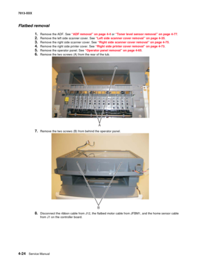 Page 1624-24  Service Manual 7013-XXX
Flatbed removal
1.Remove the ADF. See “ADF removal” on page 4-4 or “Toner level sensor removal” on page 4-77.
2.Remove the left side scanner cover. See “Left side scanner cover removal” on page 4-35.
3.Remove the right side scanner cover. See “Right side scanner cover removal” on page 4-75.
4.Remove the right side printer cover. See “Right side printer cover removal” on page 4-73.
5.Remove the operator panel. See “Operator panel removal” on page 4-65.
6.Remove the two screws...