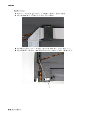 Page 1644-26  Service Manual 7013-XXX
Installation note:
1.Remove the clear plastic guide from the old flatbed and attach it to the new flatbed.
2.Route the CCD ribbon cable through the guide as shown below.
3.Install the large torroid from the old ribbon cable onto the CCD ribbon cable as shown above.
4.Route the flatbed motor cable and the home sensor cables in the channel and under the tab (D). 