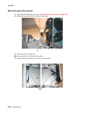 Page 1804-42  Service Manual 7013-XXX
Main motor gear drive removal
1.Remove the left side printer cover. See “Left side printer cover removal” on page 4-33.
2.Disconnect the fuser link (A) from the front access door.
3.Place the printer on its right side.
Note:  Be careful to not mar the finish of the printer.
4.Remove the four screws (B) from the main motor gear drive.
A
B 