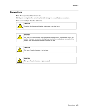 Page 19Conventions xix
7013-XXX
Conventions
Note:  A note provides additional information.
Warning:  A warning identifies something that might damage the product hardware or software.
There are several types of caution statements:
CAUTION
A caution identifies something that might cause a servicer harm.
CAUTION
This type of caution indicates there is a danger from hazardous voltage in the area of the 
product where you are working. Unplug the product before you begin, or use caution if the 
product must receive...