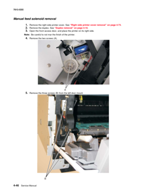 Page 1844-46  Service Manual 7013-XXX
Manual feed solenoid removal
1.Remove the right side printer cover. See “Right side printer cover removal” on page 4-73.
2.Remove the duplex. See “Duplex removal” on page 4-16.
3.Open the front access door, and place the printer on its right side.
Note:  Be careful to not mar the finish of the printer.
4.Remove the two screws (A).
5.Remove the three screws (B) from the left door mount.
A
B 